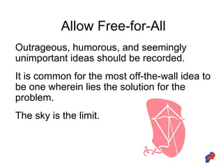 Allow Free-for-All Outrageous, humorous, and seemingly unimportant ideas should be recorded. It is common for the most off-the-wall idea to be one wherein lies the solution for the problem. The sky is the limit. 