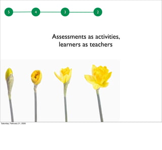 5 4 3 2
Assessments as activities,
learners as teachers
Saturday, February 21, 2009
 