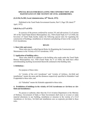 SPECIAL RULES FOR REGULATING THE CONSTRUCTION AND
MAINTENANCE IN THE VICINITY OF CIVIL AERODROMES.
(G.O.Ms.No.502, Local Administration, 10th
March, 1972)
Published in the Tamil Nadu Government Gazette, Part V, Page 320, dated 5th
April, 1972)
S.R.O.No.A-277 of 1972-
In exercise of the powers conferred by section 191 and sub-section (1) of section
303 of the Tamil Nadu District Municipalities Act, 1920 (Tamil Nadu At V of 1920), the
Governor of Tamil Nadu hereby makes the following special rules for regulating the
construction of buildings, installations or structures and planting of trees in the vicinity of
Civil Aerodromes.
RULES
1. Short title and extent-
These rules may be called Special Rules for Regulating the Construction and
Maintenance in the Vicinity of Civil Aerodrome, 1970.
2. Application of building rules:-
These rules shall be in addition to the building rules made under the Tamil Nadu
District Municipalities Act, 1920 (Tamil Nadu Act V of 1920), but shall have effect
notwithstanding anything inconsistent therewith contained in the building rules.
3. Definition:-
For purpose of these rules-
(i) “vicinity of the civil Aerodrome” and “vicinity of Airforce, Air-field and
installations” means the areas and the distances respectively specified in Schedules I and
II appended to these rules; and
(ii) “Schedule” means the Schedule appended to these rules.
4. Prohibition of buildings in the vicinity of Civil Aerodromes or Air-force or Air-
field and Installation:-
No person or authority other than the Civil Aviation Department or the Ministry
of Defence, Government of India or State Government shall erect or re-erect or make
material alterations in any building, installation or structure in the vicinity of a Civil
Aerodrome or Air-force, Air-field and installations save as expressly provided in these
rules.
 
