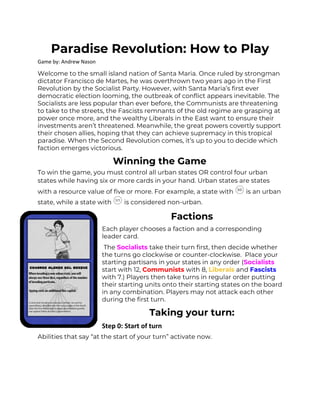 Paradise Revolution: How to Play 
Game by: Andrew Nason
Welcome to the small island nation of Santa Maria. Once ruled by strongman 
dictator Francisco de Martes, he was overthrown two years ago in the First 
Revolution by the Socialist Party. However, with Santa Maria’s first ever 
democratic election looming, the outbreak of conflict appears inevitable. The 
Socialists are less popular than ever before, the Communists are threatening 
to take to the streets, the Fascists remnants of the old regime are grasping at 
power once more, and the wealthy Liberals in the East want to ensure their 
investments aren’t threatened. Meanwhile, the great powers covertly support 
their chosen allies, hoping that they can achieve supremacy in this tropical 
paradise. When the Second Revolution comes, it’s up to you to decide which 
faction emerges victorious.  
Winning the Game 
To win the game, you must control all urban states OR control four urban 
states while having six or more cards in your hand. Urban states are states 
with a resource value of five or more. For example, a state with is an urban 
state, while a state with is considered non-urban. 
Factions 
Each player chooses a faction and a corresponding 
leader card. 
The ​Socialists ​take their turn first, then decide whether 
the turns go clockwise or counter-clockwise. Place your 
starting partisans in your states in any order (​Socialists 
start with 12, ​Communists ​with 8, ​Liberals ​and ​Fascists 
with 7.) Players then take turns in regular order putting 
their starting units onto their starting states on the board 
in any combination. Players may not attack each other 
during the first turn.  
Taking your turn: 
Step 0: Start of turn
Abilities that say “at the start of your turn” activate now. 
 