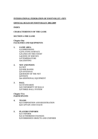 INTERNATIONAL FEDERATION OF FOOTVOLLEY -FIFV
OFFICIAL RULES OF FOOTVOLLEY 2002-2009
INDEX
CHARACTERISTICS OF THE GAME
SECTION I–THE GAME
Chapter One
FACILITIES AND EQUIPMENTS
1. GAME AREA
1.1 DIMENSIONS
1.2 PLAYING SURFACE
1.3 LINES ON THE COURT
1.4 ZONE OF SERVICE
1.5 TEMPERATURE
1.6 LIGHTING
2. NET AND POSTS
2.1 NET
2.2 SIDE BANDS
2.3 ANTENNAS
2.4 HEIGHT OF THE NET
2.5 POSTS
2.6 ADDITIONAL EQUIPMENT
3. BALL
3.1 STANDARDS
3.2 UNIFORMITY OF BALLS
3.3 THREE-BALL SYSTEM
Chapter Two
PARTICIPANTS
4. TEAMS
4.1 COMPOSITION AND REGISTRATION
4.2 CAPTAIN AND COACH
5. PLAYERS UNIFORM
5.1 UNIFORM
5.2 AUTHORIZED CHANGES
5.3 FORBIDDEN OBJECTS AND UNIFORM
 