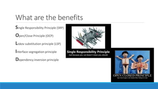 What are the benefits
Single Responsibility Principle (SRP)
Open/Close Principle (OCP)
Liskov substitution principle (LSP)
Interface segregation principle
Dependency inversion principle
 