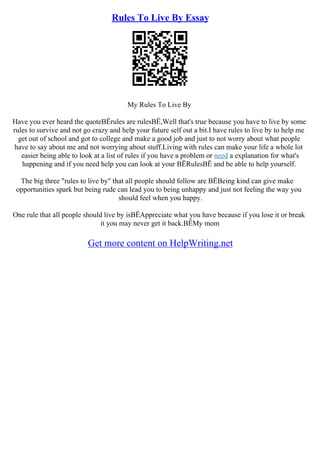 Rules To Live By Essay
My Rules To Live By
Have you ever heard the quoteВЁrules are rulesВЁ,Well that's true because you have to live by some
rules to survive and not go crazy and help your future self out a bit.I have rules to live by to help me
get out of school and got to college and make a good job and just to not worry about what people
have to say about me and not worrying about stuff.Living with rules can make your life a whole lot
easier being able to look at a list of rules if you have a problem or need a explanation for what's
happening and if you need help you can look at your ВЁRulesВЁ and be able to help yourself.
The big three "rules to live by" that all people should follow are ВЁBeing kind can give make
opportunities spark but being rude can lead you to being unhappy and just not feeling the way you
should feel when you happy.
One rule that all people should live by isВЁAppreciate what you have because if you lose it or break
it you may never get it back.ВЁMy mom
Get more content on HelpWriting.net
 