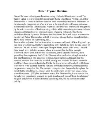 Hester Prynne Heroism
One of the most enduring conflicts concerning Nathaniel Hawthorne s novel The
Scarlet Letter is over whose story is primarily being told: Hester Prynne s or Arthur
Dimmesdale s. Hester s feminine heroism tends to domineer the novel in contrast to
the distraught clergyman, so often at a loss in the complexities of human existence.
Hawthorne illustrates Dimmesdale s relentless strive towards immortality brought on
by the strict repression of Puritan society, all the while maintaining the transcendental
impression that protests his irrational means of coping with guilt. Hawthorne
establishes Hester Prynne as the immediate heroine of the novel, but as one observes
the story of Arthur Dimmesdale unfold, it becomes clearer that his struggle is that ...
Show more content on Helpwriting.net ...
Dimmesdale only does this halfway when he announces People of New England!...ye,
that have loved me! ye, that have deemed me holy! behold me here, the one sinner of
the world! At last! at last! I stand upon the spot where, seven years since, I should
have stood; here, with this woman, whose arm, more than the little strength
wherewith I have crept hitherward, sustains me, at this dreadful moment, from
grovelling down upon my face! (220). Dimmesdale s confession, though theatrical
and heartbreaking at first glance is, in the end quite selfish and reveals that his
nemesis an event that cannot be avoided, usually as a result of the hero s hamartia
could have been prevented entirely. Unlike the tragic heroes of Macbeth or Oedipus,
whose lives were doomed from the start and therefore unalterable, Dimmesdale has
the power to change his fate. The minister recognizes this frequently throughout the
novel that he should have ...[stood] upon the spot where, seven years since... here,
with this woman... (220) but he chooses not to. For Dimmesdale, it was not too late
he had every opportunity to admit his guilt, to relinquish himself from the chains of
his guilt and prevent it from ultimately destroying him, but he chooses to suffer
quietly.
 