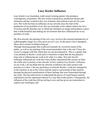 Lucy Keeler Influence
Lucy Keeler is an Australian, multi award winning painter who produces
contemporary oil portraits. She also works in projection, production design and
animation and has worked in this way in theatre and cultural events for ten years
now. Her work has been an influence on my artwork since the start of the
production of my portfolio of art. Her use of people as her subject matter, her love
of texture and the detailed way in which she interprets an image and produces a piece
that is both beautiful and striking are all elements that have influenced me in my
portfolio of work.
My first artwork, the painting of the owl s eye, involves the textured reproduction of
a photographic image of a close up on an owl s eye. In this piece I have attempted ...
Show more content on Helpwriting.net ...
Through choosing people that would not normally be viewed by much of the
public, as well as my painting of the nocturnal predator that is the owl, I force the
viewer to engage with that which they are not accustomed to. This is a quality that
I can attribute to Keeler s work and it is therefore evident that she has played a
large role in influencing my work to be what it is today. Not only has her
technique influenced my work but I have further internalised the essence of what
she really tries to portray in her artwork. In fact, without Lucy Keeler s influence
on my work, I do not think that my artwork would have the same essence and
presence as it does. Like any good piece of artwork, Keeler s work has managed to
evoke emotion in me as the viewer and has lead to a processing of that emotion
through the physical manifestation of those feelings that were transmitted through
her work. This has allowed me to understand the power of visual beauty and has
explained to me the importance thereof in a way that words cannot. Consequently, the
influence of her work has left me reeling in awe and has given me momentum to
explore new techniques and
 