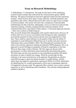 Essay on Research Methodology
3. Methodology: 3.1 Introduction: The study for this thesis will be exploratory
research using secondary data collected by the communication agency, MESH
Planning. The agency developed an innovative approach called real time experience
tracking , which involves three stages of data collection. And both qualitative and
quantitative data will be collected and used in this context in order to get an insight
of critical incidents. This section will start with a comparison of three possible
methodologies for data collection: ethnography, survey (or interview) and real time
experience tracking. And then sampling and data collection methods will be
examined followed by a description of data analysis. 3.2 Research approach selection:
... Show more content on Helpwriting.net ...
They are much cheaper than ethnography with a greater effectiveness, however, all
of these interviews or surveys were based on the retrospective data, respondents
answered the questions by their memory and the issue may happened for a long
time. There could be a great influence on the quality of data since the ability of
respondent to recall information differed from one to another and some incorrect
information often occurred (Baker, 2003). The third approach considered in this
study is the real time experience tracking developed by MESH planning. This is an
approach to record 360 degree touchpoints of brand by respondents in real time.
There are three stages of data collection. The first stage uses the pre online
questionnaire to collect information about brand health and relationship quality.
The third stage uses the same questions to ask respondents perception after brand
encounters in order to identify any change. While the second stage for data
collection is the most crucial process in the approach. Respondents are asked to
send SMS message to report any brand encounter via mobile phones. And the
online diary also helped to expand these experiences (Willis et al 2010). Meanwhile,
for identifying the CIs, weekly questionnaire will be sent to respondents about the
CIs happened in the past week. The approach offers a holistic view to track customer
experience as well as identifying critical incidences. The real time tracking approach
enabled to identify a
 
