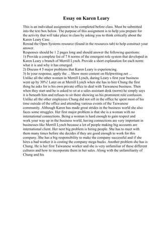 Essay on Karen Leary
This is an individual assignment to be completed before class. Must be submitted
into the text box below. The purpose of this assignment is to help you prepare for
the activity that will take place in class by asking you to think critically about the
Karen Leary Case.
Reread the Open Systems resource (found in the resources tab) to help construct your
answer.
Responses should be 1 2 pages long and should answer the following questions:
1) Provide a complete list of 7 8 norms of the emergent role system that developed in
Karen Leary s branch of Merrill Lynch. Provide a short explanation for each norm:
what it is and why it has emerged.
2) Discuss 4 5 major problems that Karen Leary is experiencing.
3) In your response, apply the ... Show more content on Helpwriting.net ...
Unlike all the other women in Merrill Lynch, during Leary s first year business
went up by 30%! Later on at Merrill Lynch when she has to hire Chung the first
thing he asks for is his own private office to deal with Taiwanese business. Then
when they start and he is asked to sit at a sales assistant desk (norm) he simply says
it is beneath him and refuses to sit there showing us his prominent role confusion.
Unlike all the other employees Chung did not sift in the office he spent most of his
time outside of the office and attending various events of the Taiwanese
community. Although Karen has made great strides in the business world she also
faces some struggles. Her first major problem is that she is a woman with no
international connections. Being a woman is hard enough to gain respect and
work your way up in the business world, having connections are very important in
businesses like Merrill Lynch because a lot of people making big accounts are
international client. Her next big problem is hiring people. She has to meet with
them many times before she decides if they are good enough to work for this
company. She has a big responsibility to make the company successful and if she
hires a bad worker it is costing the company mega bucks. Another problem she has is
Chung. He is her first Taiwanese worker and she is very unfamiliar of these different
cultures and how to incorporate them in her sales. Along with the unfamiliarity of
Chung and his
 