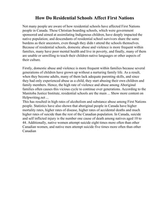 How Do Residential Schools Affect First Nations
Not many people are aware of how residential schools have affected First Nations
people in Canada. These Christian boarding schools, which were government
sponsored and aimed at assimilating Indigenous children, have deeply impacted the
native population; and descendants of residential school survivors share the same
burdens as their ancestors, even though they didn t attend the schools themselves.
Because of residential schools, domestic abuse and violence is more frequent within
families, many have poor mental health and live in poverty, and finally, many of them
are unable or unwilling to teach their children native languages or other aspects of
their culture.
Firstly, domestic abuse and violence is more frequent within families because several
generations of children have grown up without a nurturing family life. As a result,
when they become adults, many of them lack adequate parenting skills, and since
they had only experienced abuse as a child, they start abusing their own children and
family members. Hence, the high rate of violence and abuse among Aboriginal
families often causes this vicious cycle to continue over generations. According to the
Manitoba Justice Institute, residential schools are the main ... Show more content on
Helpwriting.net ...
This has resulted in high rates of alcoholism and substance abuse among First Nations
people. Statistics have also shown that aboriginal people in Canada have higher
mortality rates, higher rates of disease, higher rates of accidental deaths and much
higher rates of suicide than the rest of the Canadian population. In Canada, suicide
and self inflicted injury is the number one cause of death among natives aged 10 to
44. Additionally, native women attempt suicide eight times more often than other
Canadian women, and native men attempt suicide five times more often than other
Canadian
 