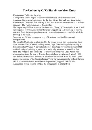 The University Of California Archives Essay
University of California Archives
An important source helped to corroborate the vessel s first name as North
American. It was an advertisement for the ship (figure 4) which was found in the
University of California files relating to the Gold Rush and has the date 1858 written
in pencil . The North American is described as
The largest ship in New York for San Francisco Direct(...) The splendid A No 1, and
very superior coppered, and copper fastened Clipper Ship (...) This Ship is entirely
new and fitted for passengers in the most commodious manner(...) and the whole is
fitted up as a Saloon.
Summing up: At least on paper, a very efficient and comfortable means of
transportation.
The travel to California, as advertised by the poster, would start by departing from
New York on 22nd of March, sailing around Cape Horn and hopefully arriving at
California after 90 days. A careful analysis of this object reveals that the date 1858
not in the original printing is just a guess written by someone at an unidentified
time. The corrected date should be 1852 since this is the year Capt. Austin was
commanding it and the ship is described as entirely new . Also, on 8 March 1858,
The North American was involved in a collision which took place off Point Lynas
causing the sinking of the Spanish barque Tecla Carmen, apparently without the loss
of life. As a consequence, the ship was impounded (Haggard 1864:79 80).
A document would confirm 1852 as the correct date. In a letter from
 
