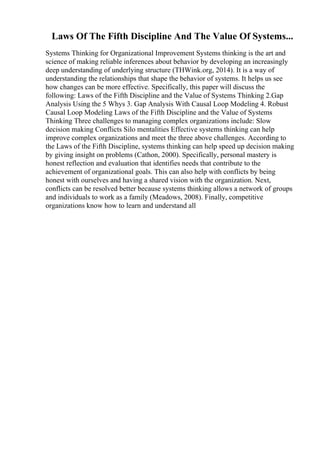 Laws Of The Fifth Discipline And The Value Of Systems...
Systems Thinking for Organizational Improvement Systems thinking is the art and
science of making reliable inferences about behavior by developing an increasingly
deep understanding of underlying structure (THWink.org, 2014). It is a way of
understanding the relationships that shape the behavior of systems. It helps us see
how changes can be more effective. Specifically, this paper will discuss the
following: Laws of the Fifth Discipline and the Value of Systems Thinking 2.Gap
Analysis Using the 5 Whys 3. Gap Analysis With Causal Loop Modeling 4. Robust
Causal Loop Modeling Laws of the Fifth Discipline and the Value of Systems
Thinking Three challenges to managing complex organizations include: Slow
decision making Conflicts Silo mentalities Effective systems thinking can help
improve complex organizations and meet the three above challenges. According to
the Laws of the Fifth Discipline, systems thinking can help speed up decision making
by giving insight on problems (Cathon, 2000). Specifically, personal mastery is
honest reflection and evaluation that identifies needs that contribute to the
achievement of organizational goals. This can also help with conflicts by being
honest with ourselves and having a shared vision with the organization. Next,
conflicts can be resolved better because systems thinking allows a network of groups
and individuals to work as a family (Meadows, 2008). Finally, competitive
organizations know how to learn and understand all
 