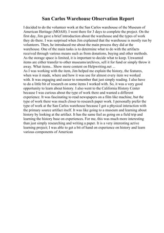 San Carlos Warehouse Observation Report
I decided to do the volunteer work at the San Carlos warehouse of the Museum of
American Heritage (MOAH). I went there for 3 days to complete the project. On the
first day, Jim gave a brief introduction about the warehouse and the types of work
they do there. I was surprised when Jim explained that the warehouse is mostly run by
volunteers. Then, he introduced me about the main process they did at the
warehouse. One of the main tasks is to determine what to do with the artifacts
received through various means such as from donations, buying and other methods.
As the storage space is limited, it is important to decide what to keep. Unwanted
items are either transfer to other museums/archives, sell it for fund or simply throw it
away. What items... Show more content on Helpwriting.net ...
As I was working with the item, Jim helped me explain the history, the features,
when was it made, where and how it was use for almost every item we worked
with. It was engaging and easier to remember that just simply reading. I also have
to do a little bit of research on some items I worked with. So, it was a very good
opportunity to learn about history. I also went to the California History Center
because I was curious about the type of work there and wanted a different
experience. It was fascinating to read newspapers on a film like machine, but the
type of work there was much closer to research paper work. I personally prefer the
type of work at the San Carlos warehouse because I got a physical interaction with
the primary source artifact itself. It was like going to a museum and learning about
history by looking at the artifact. It has the same feel as going on a field trip and
learning the history base on experiences. For me, this was much more interesting
than just simply researching and writing a paper. It is a very interesting active
learning project; I was able to get a bit of hand on experience on history and learn
various components of American
 
