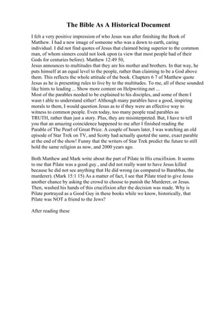 The Bible As A Historical Document
I felt a very positive impression of who Jesus was after finishing the Book of
Matthew. I had a new image of someone who was a down to earth, caring
individual. I did not find quotes of Jesus that claimed being superior to the common
man, of whom sinners could not look upon (a view that most people had of their
Gods for centuries before). Matthew 12:49 50,
Jesus announces to multitudes that they are his mother and brothers. In that way, he
puts himself at an equal level to the people, rather than claiming to be a God above
them. This reflects the whole attitude of the book. Chapters 6 7 of Matthew quote
Jesus as he is presenting rules to live by to the multitudes. To me, all of these sounded
like hints to leading ... Show more content on Helpwriting.net ...
Most of the parables needed to be explained to his disciples, and some of them I
wasn t able to understand either! Although many parables have a good, inspiring
morals to them, I would question Jesus as to if they were an effective way to
witness to common people. Even today, too many people read parables as
TRUTH, rather than just a story. Plus, they are misinterpreted. But, I have to tell
you that an amazing coincidence happened to me after I finished reading the
Parable of The Pearl of Great Price. A couple of hours later, I was watching an old
episode of Star Trek on TV, and Scotty had actually quoted the same, exact parable
at the end of the show! Funny that the writers of Star Trek predict the future to still
hold the same religion as now, and 2000 years ago.
Both Matthew and Mark write about the part of Pilate in His crucifixion. It seems
to me that Pilate was a good guy , and did not really want to have Jesus killed
because he did not see anything that He did wrong (as compared to Barabbas, the
murderer). (Mark 15:1 15) As a matter of fact, I see that Pilate tried to give Jesus
another chance by asking the crowd to choose to punish the Murderer, or Jesus.
Then, washed his hands of this crucifixion after the decision was made. Why is
Pilate portrayed as a Good Guy in these books while we know, historically, that
Pilate was NOT a friend to the Jews?
After reading these
 
