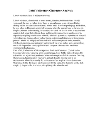 Lord Voldemort Character Analysis
Lord Voldemort: Rise to Riches Unraveled
Lord Voldemort, also known as Tom Riddle, came to prominence in a twisted
version of the rags to riches story. Born in an orphanage to an estranged father
shortly before the death of his mother, Riddle had a difficult upbringing. Years later,
he was taken to Hogwarts school of wizardry where he learned how to harness his
magical powers, unfortunately, he chose to use them for evil in order to become the
greatest dark wizard of all time. Lord Voldemortterrorized the wizarding world,
especially targeting half blooded wizards, himself a pure blood supremacist. His evil,
which knew no bounds, also wreaked havoc on the muggle (persons without magic
powers) world. As a highly effective villain, Voldemort proved to be powerful,
intelligent, immoral, and extremely determined, but what makes him a compelling
one is his impossible cruelty paired with a complex character and an almost
sympathetic background.
First of all, it s because of his background that Lord Voldemort (Tom Riddle)
becomes who he is. Growing up in an orphanage, Tom Riddle had no friends. He
often used his mysterious powers to harm and manipulate fellow orphans. One day,
Dumbledore, headmaster of Hogwarts, collects Riddle, placing him in an
environment where he not only fits in because of his magical talents but thrives.
Overtime, Riddle developes an obsession with the Dark Arts (harmful spells, dark
magic...), in particular horcruxes, the splitting of a wizard s soul
 