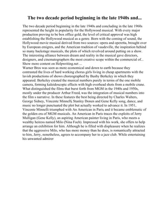 The two decade period beginning in the late 1940s and...
The two decade period beginning in the late 1940s and concluding in the late 1960s
represented the height in popularity for the Hollywood musical. With every major
production proving to be box office gold, the level of critical approval was high
establishing the Hollywood musical as a genre. Born with the coming of sound, the
Hollywood movie musical derived from two sources: opera and operetta, brought over
by European emigres, and the American tradition of vaudeville, the inspiration behind
so many backstage musicals, the plots of which revolved around putting on a show.
The interesting alliance between dream and reality in the musical gave directors,
designers, and cinematographers the most creative scope within the commercial of...
Show more content on Helpwriting.net ...
Warner Bros was seen as more economical and down to earth because they
contrasted the lives of hard working chorus girls living in cheap apartments with the
lavish productions of shows choreographed by Busby Berkeley in which they
appeared. Berkeley created the musical numbers purely in terms of the one mobile
camera, forming kaleidoscopic effects with high overhead shots from a mobile crane.
What distinguished the films that burst forth from MGM in the 1940s and 1950s,
mostly under the producer Arthur Freed, was the integration of musical numbers into
the film s narrative. In these features the best being directed by Charles Walters,
George Sidney, Vincente Minnelli, Stanley Donen and Gene Kelly song, dance, and
music no longer punctuated the plot but actually worked to advance it. In 1951,
Vincente Minnelli triumphed with An American in Paris, and it became emblematic of
the golden era of MGM musicals. An American in Paris traces the exploits of Jerry
Mulligan (Gene Kelly), an aspiring American painter living in Paris, who meets a
wealthy heiress named Milo (Nina Foch). Impressed with his work, she offers to help
arrange an exhibition for him. Although he is filled with displeasure when he realizes
that the aggressive Milo, who has more money than he does, is romantically attracted
to him, Jerry, nonetheless, agrees to accompany her to a jazz club. While entertaining
his unwanted admirer
 