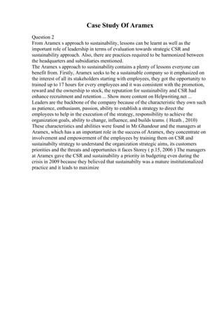 Case Study Of Aramex
Question 2
From Aramex s approach to sustainability, lessons can be learnt as well as the
important role of leadership in terms of evaluation towards strategic CSR and
sustainability approach. Also, there are practices required to be harmonized between
the headquarters and subsidiaries mentioned.
The Aramex s approach to sustainability contains a plenty of lessons everyone can
benefit from. Firstly, Aramex seeks to be a sustainable company so it emphasized on
the interest of all its stakeholders starting with employees, they got the opportunity to
trained up to 17 hours for every employees and it was consistent with the promotion,
reward and the ownership to stock, the reputation for sustainability and CSR had
enhance recruitment and retention ... Show more content on Helpwriting.net ...
Leaders are the backbone of the company because of the characteristic they own such
as patience, enthusiasm, passion, ability to establish a strategy to direct the
employees to help in the execution of the strategy, responsibility to achieve the
organization goals, ability to change, influence, and builds teams. ( Heath , 2010)
These characteristics and abilities were found in Mr.Ghandour and the managers at
Aramex, which has a an important role in the success of Aramex, they concentrate on
involvement and empowerment of the employees by training them on CSR and
sustainabilty strategy to understand the organization strategic aims, its customers
priorities and the threats and opportunites it faces Storey ( p.15, 2006 ) The managers
at Aramex gave the CSR and sustainability a priority in budgeting even during the
crisis in 2009 because they believed that sustainabilty was a mature institutionalized
practice and it leads to maximize
 