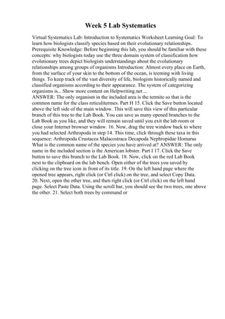 Week 5 Lab Systematics
Virtual Systematics Lab: Introduction to Systematics Worksheet Learning Goal: To
learn how biologists classify species based on their evolutionary relationships.
Prerequisite Knowledge: Before beginning this lab, you should be familiar with these
concepts: why biologists today use the three domain system of classification how
evolutionary trees depict biologists understandings about the evolutionary
relationships among groups of organisms Introduction: Almost every place on Earth,
from the surface of your skin to the bottom of the ocean, is teeming with living
things. To keep track of the vast diversity of life, biologists historically named and
classified organisms according to their appearance. The system of categorizing
organisms is... Show more content on Helpwriting.net ...
ANSWER: The only organism in the included area is the termite so that is the
common name for the class reticulitermes. Part H 15. Click the Save button located
above the left side of the main window. This will save this view of this particular
branch of this tree to the Lab Book. You can save as many opened branches to the
Lab Book as you like, and they will remain saved until you exit the lab room or
close your Internet browser window. 16. Now, drag the tree window back to where
you had selected Arthropoda in step 14. This time, click through these taxa in this
sequence: Arthropoda Crustacea Malacostraca Decapoda Nephropidae Homarus
What is the common name of the species you have arrived at? ANSWER: The only
name in the included section is the American lobster. Part I 17. Click the Save
button to save this branch to the Lab Book. 18. Now, click on the red Lab Book
next to the clipboard on the lab bench. Open either of the trees you saved by
clicking on the tree icon in front of its title. 19. On the left hand page where the
opened tree appears, right click (or Ctrl click) on the tree, and select Copy Data.
20. Next, open the other tree, and then right click (or Ctrl click) on the left hand
page. Select Paste Data. Using the scroll bar, you should see the two trees, one above
the other. 21. Select both trees by command or
 