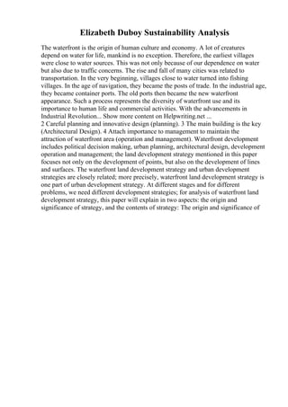 Elizabeth Duboy Sustainability Analysis
The waterfront is the origin of human culture and economy. A lot of creatures
depend on water for life, mankind is no exception. Therefore, the earliest villages
were close to water sources. This was not only because of our dependence on water
but also due to traffic concerns. The rise and fall of many cities was related to
transportation. In the very beginning, villages close to water turned into fishing
villages. In the age of navigation, they became the posts of trade. In the industrial age,
they became container ports. The old ports then became the new waterfront
appearance. Such a process represents the diversity of waterfront use and its
importance to human life and commercial activities. With the advancements in
Industrial Revolution... Show more content on Helpwriting.net ...
2 Careful planning and innovative design (planning). 3 The main building is the key
(Architectural Design). 4 Attach importance to management to maintain the
attraction of waterfront area (operation and management). Waterfront development
includes political decision making, urban planning, architectural design, development
operation and management; the land development strategy mentioned in this paper
focuses not only on the development of points, but also on the development of lines
and surfaces. The waterfront land development strategy and urban development
strategies are closely related; more precisely, waterfront land development strategy is
one part of urban development strategy. At different stages and for different
problems, we need different development strategies; for analysis of waterfront land
development strategy, this paper will explain in two aspects: the origin and
significance of strategy, and the contents of strategy: The origin and significance of
 
