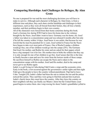 Comparing Hardships And Challenges In Refugee, By Alan
Gratz
No one is prepared for war and the most challenging decisions you will have to
make to survive. Although each character in Refugee, by Alan Gratz, is from a
different time and place, they each share similar hardships and challenges in their
experiences, such as they were all forced from their homes, they all lose a family
member, and their problems begin in their own country.
All of the characters were forced from their home sometime during this book.
Josef, a German Jew during WW2 had to leave his home due to the violence
brought by the Nazis. Josef didn t want to leave. Germany was his home. (6). Josef
s father was taken to a concentration camp and was released 6 months after but only
if he left the country within 14 days. Josef knew it was unfair, that because he was
Jewish that he must be punished for it. Later, Josef settled in France but the Nazis
have begun to take over most parts of France. One of Rachel Landau s children
would go free, one of her children would go into the camps (291). The Germans
find Josef, his mother, and Ruthie his sister and are asked for their papers which
have a big stamped J on it for Jew. His mother tries to bribe the soldiers but they say
it is only enough for one of her children to go free. Josef senses that this is the time
to finally become a man and save his sister from the horrors inside of those camps.
He sacrifices himself so Ruthie can escape the Nazis and is taken to the
concentration camps with his mother. Josef and His mother, died in the camp and
never got to see Ruthie again.
Isabel, is a girl living in Cuba during Fidel Castro s reign and the economic crisis.
Early in the book, a riot occurred against the government s unfair rights and that night
Fidel gave the people to leave the country without punishment. Papi had to leave
Cuba. Tonight (29). Isabel s father had been the one to initiate the riot and the police
noticed this action. They said they were going to find him and put him in prison.
Isabel s family knew they must leave the country. After they leave the country on
their neighbors raft they can finally see Miami s shore but the United States coast
guard begins to notice them. don t stop rowing for shore! Isabel s grandfather yelled to
 