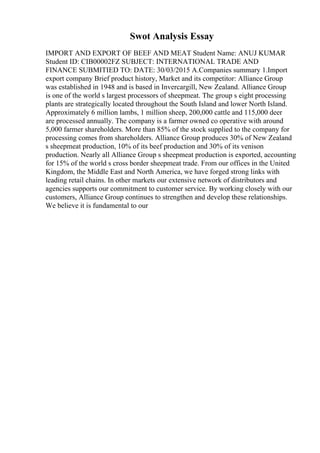 Swot Analysis Essay
IMPORT AND EXPORT OF BEEF AND MEAT Student Name: ANUJ KUMAR
Student ID: CIB00002FZ SUBJECT: INTERNATIONAL TRADE AND
FINANCE SUBMITIED TO: DATE: 30/03/2015 A.Companies summary 1.Import
export company Brief product history, Market and its competitor: Alliance Group
was established in 1948 and is based in Invercargill, New Zealand. Alliance Group
is one of the world s largest processors of sheepmeat. The group s eight processing
plants are strategically located throughout the South Island and lower North Island.
Approximately 6 million lambs, 1 million sheep, 200,000 cattle and 115,000 deer
are processed annually. The company is a farmer owned co operative with around
5,000 farmer shareholders. More than 85% of the stock supplied to the company for
processing comes from shareholders. Alliance Group produces 30% of New Zealand
s sheepmeat production, 10% of its beef production and 30% of its venison
production. Nearly all Alliance Group s sheepmeat production is exported, accounting
for 15% of the world s cross border sheepmeat trade. From our offices in the United
Kingdom, the Middle East and North America, we have forged strong links with
leading retail chains. In other markets our extensive network of distributors and
agencies supports our commitment to customer service. By working closely with our
customers, Alliance Group continues to strengthen and develop these relationships.
We believe it is fundamental to our
 