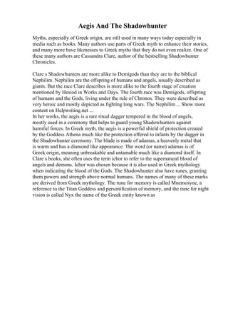 Aegis And The Shadowhunter
Myths, especially of Greek origin, are still used in many ways today especially in
media such as books. Many authors use parts of Greek myth to enhance their stories,
and many more have likenesses to Greek myths that they do not even realize. One of
these many authors are Cassandra Clare, author of the bestselling Shadowhunter
Chronicles.
Clare s Shadowhunters are more alike to Demigods than they are to the biblical
Nephilim. Nephilim are the offspring of humans and angels, usually described as
giants. But the race Clare describes is more alike to the fourth stage of creation
mentioned by Hesiod in Works and Days. The fourth race was Demigods, offspring
of humans and the Gods, living under the rule of Chronos. They were described as
very heroic and mostly depicted as fighting long wars. The Nephilim ... Show more
content on Helpwriting.net ...
In her works, the aegis is a rare ritual dagger tempered in the blood of angels,
mostly used in a ceremony that helps to guard young Shadowhunters against
harmful forces. In Greek myth, the aegis is a powerful shield of protection created
by the Goddess Athena much like the protection offered to infants by the dagger in
the Shadowhunter ceremony. The blade is made of adamas, a heavenly metal that
is warm and has a diamond like appearance. The word (or name) adamas is of
Greek origin, meaning unbreakable and untamable much like a diamond itself. In
Clare s books, she often uses the term ichor to refer to the supernatural blood of
angels and demons. Ichor was chosen because it is also used in Greek mythology
when indicating the blood of the Gods. The Shadowhunter also have runes, granting
them powers and strength above normal humans. The names of many of these marks
are derived from Greek mythology. The rune for memory is called Mnemosyne, a
reference to the Titan Goddess and personification of memory, and the rune for night
vision is called Nyx the name of the Greek entity known as
 