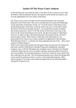 Justice Of The Peace Court Analysis
In this election year, the media has had it s fair share of news stories to cover, from
the effects of the presidential election, the rejection of the health care district, and
even the appointment of a new Justice of the Peace.
The Texan court system is divided into five hierarchical parts, the lowest part
being the Local Trial Courts. This court is divided into two sections the Municipal
Courts and Justice of the Peace Courts. (tx 7.4) In the Justice of the Peace Court,
the presiding Justice of the Peace will hear small court cases. In the Starr County,
the Justice of the Peace Salvador Zarate Jr. was arrested for accounts of bribery
and cocaine possession. (mm 9/1/16) The Justice of the Peace Court may be the
lowest in the Texan hierarchical court system, this does not negate its importance,
however. In order to keep a full functioning and well running society, all courts
must be kept in check. When Justices of the Peace Salvador Zarate Jr. was
prosecuted for his crimes a new Justice needed to be appointed to take his place.
With Salvador Zarate Jr. s criminal case being appealed and sent to the ... Show more
content on Helpwriting.net ...
Some Texas conservation groups fear that gains made in recent years for cleaner air
and water could be rolled back by Donald Trump and a Republican controlled
Congress. (pns 11/28/16) Throughout the campaign season, President elect Donald
Trump has made clear his views on global warming, saying that global warming is
not a true problem. Environmental groups in Texas have started to worry about what
this could mean for the state. The environmental groups worry about the damage that
can be caused by putting an end to a variety of environmental programs. Other
interest groups in Texas have also spoken up against the newly elected president.
Fearing the actions he will
 