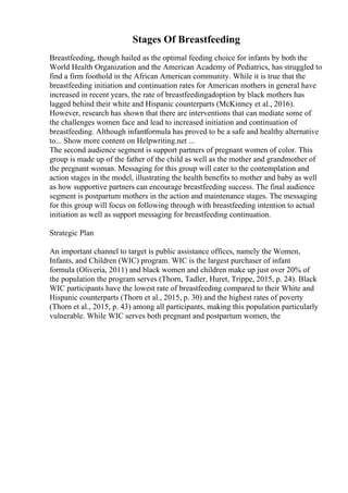 Stages Of Breastfeeding
Breastfeeding, though hailed as the optimal feeding choice for infants by both the
World Health Organization and the American Academy of Pediatrics, has struggled to
find a firm foothold in the African American community. While it is true that the
breastfeeding initiation and continuation rates for American mothers in general have
increased in recent years, the rate of breastfeedingadoption by black mothers has
lagged behind their white and Hispanic counterparts (McKinney et al., 2016).
However, research has shown that there are interventions that can mediate some of
the challenges women face and lead to increased initiation and continuation of
breastfeeding. Although infantformula has proved to be a safe and healthy alternative
to... Show more content on Helpwriting.net ...
The second audience segment is support partners of pregnant women of color. This
group is made up of the father of the child as well as the mother and grandmother of
the pregnant woman. Messaging for this group will cater to the contemplation and
action stages in the model, illustrating the health benefits to mother and baby as well
as how supportive partners can encourage breastfeeding success. The final audience
segment is postpartum mothers in the action and maintenance stages. The messaging
for this group will focus on following through with breastfeeding intention to actual
initiation as well as support messaging for breastfeeding continuation.
Strategic Plan
An important channel to target is public assistance offices, namely the Women,
Infants, and Children (WIC) program. WIC is the largest purchaser of infant
formula (Oliveria, 2011) and black women and children make up just over 20% of
the population the program serves (Thorn, Tadler, Huret, Trippe, 2015, p. 24). Black
WIC participants have the lowest rate of breastfeeding compared to their White and
Hispanic counterparts (Thorn et al., 2015, p. 30) and the highest rates of poverty
(Thorn et al., 2015, p. 43) among all participants, making this population particularly
vulnerable. While WIC serves both pregnant and postpartum women, the
 