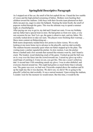 Springfield Descriptive Paragraph
As I stepped out of the car, the smell of the hot asphalt hit me. I heard the low rumble
of voices and the high pitched screaming of babies. Mothers were hustling their
children toward the stadium. Little boys with their favorite team plastered on their
shirts ran past me, eager to enter the ballpark. Nearing the ticket booth, the smell of
popcorn wafted through the gates. This was the ultimate way to spend a summer
night, at a baseballgame.
After paying our way to get in, my dad and I found our seats. It was my birthday
and my father had a special treat in store. He had gotten us front row seats, a very
rare occasion for me. Son! Let s go, the game is about to start, said my father. We
excitedly rushed down to take our seats. The players were finishing their warmup ...
Show more content on Helpwriting.net ...
Both teams desperately needed those few points to claim victory. We re only
looking at one more home run to advance to the playoffs, said my dad excitedly.
The stadium became unusually quiet when our batter stepped up to the plate. The
visiting team s catcher signaled the pitcher. In slow motion, I saw the pitcher
throw a fastball and a few seconds that seemed like minutes went by, and I heard a
crack. The loudest, wood shattering crack of the game. I looked up and the ball was
on it s way over the fence into the crowd towards me. I raised my glove up with a
small hope of catching it. Come on son, you got this. This one s yours! yelled my
dad. A second later I felt something smack my glove. I was in utter disbelief, and
everyone cheered around me. This night had gotten so much better than it already
was. The game was over, we had won. Fireworks erupted above the stadium and lit
up the night sky like it was daytime. We did it son, we did it! We re going to the
playoffs! yelled my dad excitedly. It was a surreal moment. Upon exiting the stadium,
I couldn t wait for the moment we would return. But this time, it would be the
 