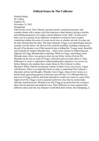 Ethical Issues In The Collector
Nichelle Hulka
Dr. Collins
English 101
November 15, 2015
Strangeland
John Fowles novel, The Collector, presents tension, emotional reactions, and
complex drama with a unique style that expresses a dual narrative giving a realistic
and chilling perspective of a captive and an abductor in the 1960 s. Fowles novel
takes you on a journey of two different viewpoints in which he leaves readers
wondering whether the series of events can be true or whether one tale of events can
be more rational than the other. The main character, Clegg, is an entomologist and just
recently won the lottery. He feels as if he could do anything, including winning over
the girl of his dreams; even if that means he has to kidnap her. Young, smart, beautiful,
and a hopeful art student; Miranda Grey ... Show more content on Helpwriting.net ...
Opposite of Clegg, Miranda hates collecting. While in Clegg s entomology room
Miranda states, Aren t you going to show me my fellow victims (Fowles 54)
Miranda can be seen as a part of Clegg s collection and even jokes about it. Their
differences in views is important to understanding their characters. In a review by
Kelsey Bennett, she explains that a major theme in The Collector is ethics
(Bennett.) While I did not incorporate a theme of ethics in my own review, I agree
with Bennett. Ethics is an important factor in order to understand The Collector s
characters actions and thoughts. Miranda views Clegg s status of new money as a
horrid timid copycatting genteel in between class (Fowles 172.) Miranda believes
that even if Clegg would try and better himself he would never truly be a part of her
higher level life. Clegg is seen as ignorant and lower class thus he cannot make
ethically sound decisions. Miranda even tells Clegg at one point that she s trying to
show him his ignorant and unethical ways. Their difference in class explains their
different values and why one character would think their actions, like kidnapping, is
 