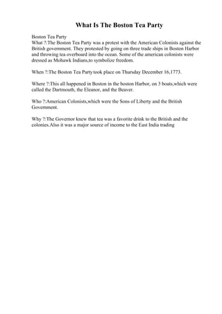 What Is The Boston Tea Party
Boston Tea Party
What ?:The Boston Tea Party was a protest with the American Colonists against the
British government. They protested by going on three trade ships in Boston Harbor
and throwing tea overboard into the ocean. Some of the american colonists were
dressed as Mohawk Indians,to symbolize freedom.
When ?:The Boston Tea Partytook place on Thursday December 16,1773.
Where ?:This all happened in Boston in the boston Harbor, on 3 boats,which were
called the Dartmouth, the Eleanor, and the Beaver.
Who ?:American Colonists,which were the Sons of Liberty and the British
Government.
Why ?:The Governor knew that tea was a favorite drink to the British and the
colonies.Also it was a major source of income to the East India trading
 