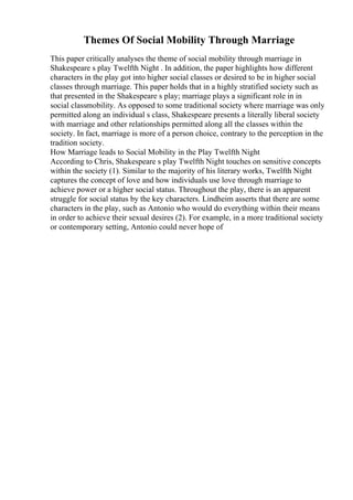 Themes Of Social Mobility Through Marriage
This paper critically analyses the theme of social mobility through marriage in
Shakespeare s play Twelfth Night . In addition, the paper highlights how different
characters in the play got into higher social classes or desired to be in higher social
classes through marriage. This paper holds that in a highly stratified society such as
that presented in the Shakespeare s play; marriage plays a significant role in in
social classmobility. As opposed to some traditional society where marriage was only
permitted along an individual s class, Shakespeare presents a literally liberal society
with marriage and other relationships permitted along all the classes within the
society. In fact, marriage is more of a person choice, contrary to the perception in the
tradition society.
How Marriage leads to Social Mobility in the Play Twelfth Night
According to Chris, Shakespeare s play Twelfth Night touches on sensitive concepts
within the society (1). Similar to the majority of his literary works, Twelfth Night
captures the concept of love and how individuals use love through marriage to
achieve power or a higher social status. Throughout the play, there is an apparent
struggle for social status by the key characters. Lindheim asserts that there are some
characters in the play, such as Antonio who would do everything within their means
in order to achieve their sexual desires (2). For example, in a more traditional society
or contemporary setting, Antonio could never hope of
 