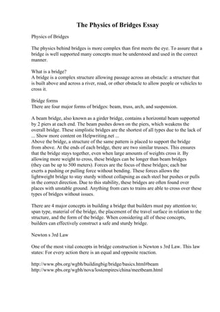 The Physics of Bridges Essay
Physics of Bridges
The physics behind bridges is more complex than first meets the eye. To assure that a
bridge is well supported many concepts must be understood and used in the correct
manner.
What is a bridge?
A bridge is a complex structure allowing passage across an obstacle: a structure that
is built above and across a river, road, or other obstacle to allow people or vehicles to
cross it.
Bridge forms
There are four major forms of bridges: beam, truss, arch, and suspension.
A beam bridge, also known as a girder bridge, contains a horizontal beam supported
by 2 piers at each end. The beam pushes down on the piers, which weakens the
overall bridge. These simplistic bridges are the shortest of all types due to the lack of
... Show more content on Helpwriting.net ...
Above the bridge, a structure of the same pattern is placed to support the bridge
from above. At the ends of each bridge, there are two similar trusses. This ensures
that the bridge stays together, even when large amounts of weights cross it. By
allowing more weight to cross, these bridges can be longer than beam bridges
(they can be up to 500 meters). Forces are the focus of these bridges; each bar
exerts a pushing or pulling force without bending. These forces allows the
lightweight bridge to stay sturdy without collapsing as each steel bar pushes or pulls
in the correct direction. Due to this stability, these bridges are often found over
places with unstable ground. Anything from cars to trains are able to cross over these
types of bridges without issues.
There are 4 major concepts in building a bridge that builders must pay attention to;
span type, material of the bridge, the placement of the travel surface in relation to the
structure, and the form of the bridge. When considering all of these concepts,
builders can effectively construct a safe and sturdy bridge.
Newton s 3rd Law
One of the most vital concepts in bridge construction is Newton s 3rd Law. This law
states: For every action there is an equal and opposite reaction.
http://www.pbs.org/wgbh/buildingbig/bridge/basics.html#beam
http://www.pbs.org/wgbh/nova/lostempires/china/meetbeam.html
 