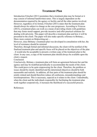 Treatment Plan
Introduction Fritscher (2011) postulates that a treatment plan may be formal or it
may consist of informal handwritten notes. This is largely dependent on the
documentation required by the agency or facility and all the other parties involved.
However, regardless of its format, Fritscher (2011) states that the treatment plan
should always be subject to change as the case progresses. According to Vrouvas
(2013), a treatment plans can work as a mean of providing clients with guidelines
that may foster moral support, provide incentive and offer practical solutions for
dealing with adversity. This paper will describe a treatment plan and how it will be
presented to the client. The paper will also make specific reference to Brittany....
Show more content on Helpwriting.net ...
However, since Brittany s treatment plan was developed in consultation with her, the
level of resistance should be minimal.
Therefore, through formal and informal discussion, the client will be notified of the
finalized treatment plan and specific focus will be placed on the objectives of the plan
. It would also be acceptable to present a written copy of the treatment plan to the
client. In any case, a copy of the treatment plan should always be available upon the
client s request.
Conclusion
Conclusively, Brittany s treatment plan will form an agreement between her and the
agency and may be modified periodically to accommodate the needs of the client.
This could prove to be quite empowering for the client. Therefore, the problem or
issues should be clearly identified and the determined objectives should be both
measurable and realistic. In addition, all four parts of the treatment plan should be
jointly related and should therefore reduce all confusions, misunderstandings and
misinterpretations. This is necessary, especial as it relates to the client. Undoubtedly,
when the client and the individuals responsible for facilitating the treatment plan
work together cooperatively, it increases the likelihood of a successful process.
References
 