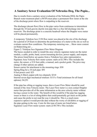 A Sanitary Sewer Evaluation Of Nebraska Deq, The Papio...
Due to results from a sanitary sewer evaluation of the Nebraska DEQ, the Papio
Branch water treatment plant s (WTP) must place a permanent flow meter at the site
of the discharge point where flow is outputting to the reservoir.
The discharge (decant flow) flow in the pipe varies from continuous to intermittent
through the 10 inch gravity ductile iron pipe that is a free fall discharge into the
reservoir. The discharge point is a concrete headwall where the Doppler wave meter
will be placed permanently.
A temporary Teledyne Isco 2150 flow meter was placed at the site of the discharge
for a period of 24 hours to determine the performance of a meter at the site as well as
evaluate current flow conditions. The temporary metering was ... Show more content
on Helpwriting.net ...
Figure 2: Teledyne Isco Signature Flow Meter Diagram
The basics needed in order to install the area velocity signature meter are the meter
module, a cable, probe, band, screws/mounting devices, power supply, and outputs.
The prices listed below are quotes from a Teledyne Isco sales representative.
Signature Area Velocity flow meter system: starts at $3,700 o This includes the
meter, the sensor, a 32.8 foot cable, a manual, and a pocket guide. The price may
change if other options are added.
Sensor carrier for attachment to the mounting rings: $50
Spring Ring for a 10 inch pipe: $91
8 foot power cord: $25
Analog 4 20mA output with two channels: $310
Internal seven digit mechanical totalizer: $115 o Total (minimum for all listed
options): $4,291
If the pipe has silting or ragging issues, then a Laser Flow Meter should be used
instead of the Area Velocity meter. The Laser Flow meter is a non contact Doppler
meter that provides all of the same information as the area velocity meter without
having a sensor in the water. The benefit of this would be if the pipe has ragging
issues or there is a lot of silting/debris that could potentially get stuck on the probe
and cause the probe to not read the way it should be. This is a much more
expensive option it would provide data without the worry of silt/debris or ragging of
the pipe getting in the way. Costs for this type of meter are listed below.
Signature Laser Flow meter system: starts at $9,750 o This includes
 