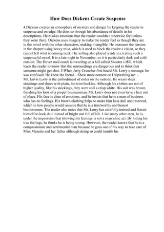 How Does Dickens Create Suspense
4.Dickens creates an atmosphere of mystery and danger by keeping the reader in
suspense and on edge. He does so through his abundance of details in his
descriptions. He evokes emotions that the reader wouldn t otherwise feel unless
they were there. Dickens uses imagery to make the reader feel as though they are
in the novel with the other characters, making it tangible. He increases the tension
in the chapter using heavy mist, which is used to block the reader s vision, so they
cannot tell what is coming next. The setting also played a role in creating such a
suspenseful mood. It is a late night in November, so it is particularly dark and cold
outside. The Dover mail coach is traveling up a hill called Shooter s Hill, which
leads the reader to know that the surroundings are dangerous and to think that
someone might get shot. 5.When Jerry Cruncher first heard Mr. Lorry s message, he
was confused. He knew the literal... Show more content on Helpwriting.net ...
Mr. Jarvis Lorry is the embodiment of order on the outside. He wears sleek
stockings and shoes with plain, but trim buckles. Although his clothes are not of
higher quality, like his stockings, they were still a crisp white. His suit was brown,
finishing his look of a proper businessman. Mr. Lorry does not even have a hair out
of place. His face is clear of emotions, and he insists that he is a man of business
who has no feelings. His brown clothing helps to make him look dull and reserved,
which is how people would assume that he is a trustworthy and honest
businessman. The reader also notes that Mr. Lorry has carefully trained and forced
himself to look dull instead of bright and full of life. Like many other men, he is
under the impression that showing his feelings is not a masculine act. By hiding his
true feelings, he thinks he is being strong. However, the reader knows that he is a
compassionate and sentimental man because he goes out of his way to take care of
Miss Manette and her father although doing so could tarnish his
 