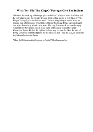 What Test Did The King Of Portugal Give The Indians
What test did the King of Portugal give the Indians? Why did he do this? How did
he feel when he saw the results? Do you think he had a right to feel this way? The
king of Portugal gave the Indians a test. The test was giving an indian beans to
make a map of the islands of the Indies. He did this to see if they were intelligent,
and to see how many islands there were. The king felt amazed, but mostly angry
when He saw how many islands there were, and because he could of hired
Columbus. I think He had the right to feel this way because He liked the idea of
hiring Columbus in the first place, but his advisors didn t like the idea, so he said no
to giving columbus the boats.
When did Columbus finally return to Spain? What happened to
 