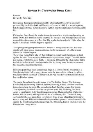 Rooster by Christopher Bruce Essay
Rooster
Review by Paris Day
Rooster is a dance piece choreographed by Christopher Bruce. It was originally
premiered by the Ballet du Grand Theatre de Geneve in 1991. It is a contemporary
ballet piece performed by ten dancers to eight of The Rolling Stones most memorable
hits.
Christopher Bruce based the production on the sexual war he witnessed growing up
in the 1960 s. His intention was to celebrate the music of The Rolling Stones and use
the qualities of the songs to reflect this. The production is set in the 1960 s when the
rights of males and females began to equalise.
The lighting during the performance of Rooster is mostly dark and dull. It is very
simple with slight colour changes at times, but for the majority of ... Show more
content on Helpwriting.net ...
The women were able to take off their red scarves to represent them taking a stand
against the men. They are trying to become independent and unique. The male soloist
is wearing a red shirt to show that he is becoming different to the other males. Red is
the inferior colour which could symbolise him becoming more like the women and
less masculine than the other men.
Rooster is performed on an undecorated stage. It is supposed to be presented as a
Saturday night at a club or party. At one point the women have red scarves which
they remove from their neck to dance with. In Play with Fire the female soloist also
has a red feather bower.
The music throughout the performance is by The Rolling Stones. The first song,
Little Red Rooster is very laid back and lazy sounding. It has a slow but consistent
tempo throughout the song. The second song, Lady Jane has a very slow tempo.
This is possibly because it contains lots partner work. The third song, Not Fade
Away is significantly faster than the previous songs. There is also lots of clapping
in time with the music which gives it a kind of celebratory feel. The fourth song,
As Tears Go By once again has a slow tempo. It has a very relaxed feel at the same
time as being sad. This assists in developing the choreographers intent because in this
section the female dancer is being rejected. The fifth song, Paint it Black is where the
first costume change takes
 