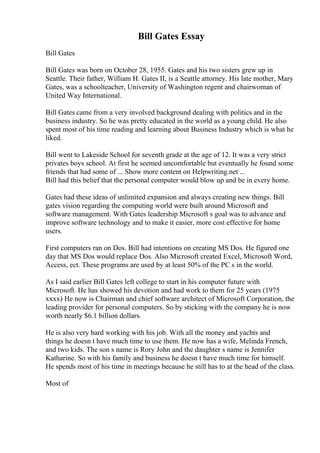 Bill Gates Essay
Bill Gates
Bill Gates was born on October 28, 1955. Gates and his two sisters grew up in
Seattle. Their father, William H. Gates II, is a Seattle attorney. His late mother, Mary
Gates, was a schoolteacher, University of Washington regent and chairwoman of
United Way International.
Bill Gates came from a very involved background dealing with politics and in the
business industry. So he was pretty educated in the world as a young child. He also
spent most of his time reading and learning about Business Industry which is what he
liked.
Bill went to Lakeside School for seventh grade at the age of 12. It was a very strict
privates boys school. At first he seemed uncomfortable but eventually he found some
friends that had some of ... Show more content on Helpwriting.net ...
Bill had this belief that the personal computer would blow up and be in every home.
Gates had these ideas of unlimited expansion and always creating new things. Bill
gates vision regarding the computing world were built around Microsoft and
software management. With Gates leadership Microsoft s goal was to advance and
improve software technology and to make it easier, more cost effective for home
users.
First computers ran on Dos. Bill had intentions on creating MS Dos. He figured one
day that MS Dos would replace Dos. Also Microsoft created Excel, Microsoft Word,
Access, ect. These programs are used by at least 50% of the PC s in the world.
As I said earlier Bill Gates left college to start in his computer future with
Microsoft. He has showed his devotion and had work to them for 25 years (1975
xxxx) He now is Chairman and chief software architect of Microsoft Corporation, the
leading provider for personal computers. So by sticking with the company he is now
worth nearly $6.1 billion dollars.
He is also very hard working with his job. With all the money and yachts and
things he doesn t have much time to use them. He now has a wife, Melinda French,
and two kids. The son s name is Rory John and the daughter s name is Jennifer
Katharine. So with his family and business he doesn t have much time for himself.
He spends most of his time in meetings because he still has to at the head of the class.
Most of
 