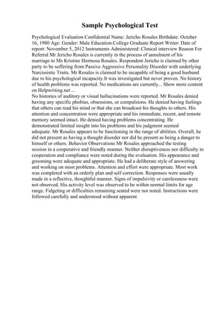Sample Psychological Test
Psychological Evaluation Confidential Name: Jericho Rosales Birthdate: October
16, 1980 Age: Gender: Male Education:College Graduate Report Writer: Date of
report: November 5, 2012 Instruments Administered: Clinical interview Reason For
Referral Mr Jericho Rosales is currently in the process of annulment of his
marriage to Ms Kristine Hermosa Rosales. Respondent Jericho is claimed by other
party to be suffering from Passive Aggressive Personality Disorder with underlying
Narcissistic Traits. Mr Rosales is claimed to be incapable of being a good husband
due to his psychological incapacity.It was investigated but never proven. No history
of health problems was reported. No medications are currently... Show more content
on Helpwriting.net ...
No histories of auditory or visual hallucinations were reported. Mr Rosales denied
having any specific phobias, obsessions, or compulsions. He denied having feelings
that others can read his mind or that she can broadcast his thoughts to others. His
attention and concentration were appropriate and his immediate, recent, and remote
memory seemed intact. He denied having problems concentrating. He
demonstrated limited insight into his problems and his judgment seemed
adequate. Mr Rosales appears to be functioning in the range of abilities. Overall, he
did not present as having a thought disorder nor did he present as being a danger to
himself or others. Behavior Observations Mr Rosales approached the testing
session in a cooperative and friendly manner. Neither disruptiveness nor difficulty in
cooperation and compliance were noted during the evaluation. His appearance and
grooming were adequate and appropriate. He had a deliberate style of answering
and working on most problems. Attention and effort were appropriate. Most work
was completed with an orderly plan and self correction. Responses were usually
made in a reflective, thoughtful manner. Signs of impulsivity or carelessness were
not observed. His activity level was observed to be within normal limits for age
range. Fidgeting or difficulties remaining seated were not noted. Instructions were
followed carefully and understood without apparent
 