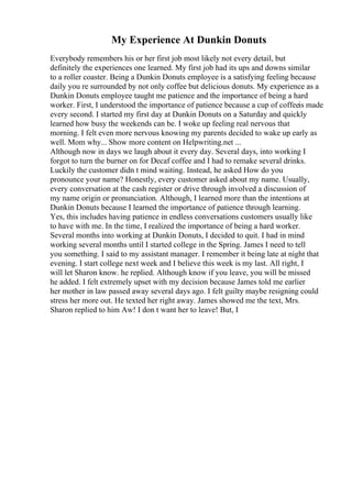 My Experience At Dunkin Donuts
Everybody remembers his or her first job most likely not every detail, but
definitely the experiences one learned. My first job had its ups and downs similar
to a roller coaster. Being a Dunkin Donuts employee is a satisfying feeling because
daily you re surrounded by not only coffee but delicious donuts. My experience as a
Dunkin Donuts employee taught me patience and the importance of being a hard
worker. First, I understood the importance of patience because a cup of coffeeis made
every second. I started my first day at Dunkin Donuts on a Saturday and quickly
learned how busy the weekends can be. I woke up feeling real nervous that
morning. I felt even more nervous knowing my parents decided to wake up early as
well. Mom why... Show more content on Helpwriting.net ...
Although now in days we laugh about it every day. Several days, into working I
forgot to turn the burner on for Decaf coffee and I had to remake several drinks.
Luckily the customer didn t mind waiting. Instead, he asked How do you
pronounce your name? Honestly, every customer asked about my name. Usually,
every conversation at the cash register or drive through involved a discussion of
my name origin or pronunciation. Although, I learned more than the intentions at
Dunkin Donuts because I learned the importance of patience through learning.
Yes, this includes having patience in endless conversations customers usually like
to have with me. In the time, I realized the importance of being a hard worker.
Several months into working at Dunkin Donuts, I decided to quit. I had in mind
working several months until I started college in the Spring. James I need to tell
you something. I said to my assistant manager. I remember it being late at night that
evening. I start college next week and I believe this week is my last. All right, I
will let Sharon know. he replied. Although know if you leave, you will be missed
he added. I felt extremely upset with my decision because James told me earlier
her mother in law passed away several days ago. I felt guilty maybe resigning could
stress her more out. He texted her right away. James showed me the text, Mrs.
Sharon replied to him Aw! I don t want her to leave! But, I
 
