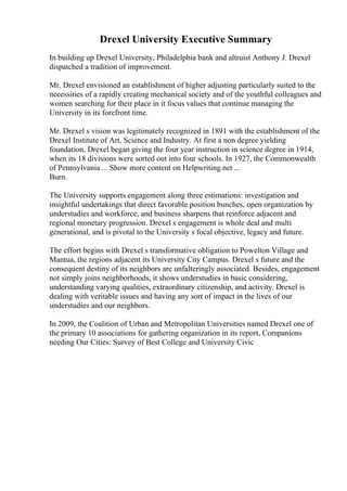 Drexel University Executive Summary
In building up Drexel University, Philadelphia bank and altruist Anthony J. Drexel
dispatched a tradition of improvement.
Mr. Drexel envisioned an establishment of higher adjusting particularly suited to the
necessities of a rapidly creating mechanical society and of the youthful colleagues and
women searching for their place in it focus values that continue managing the
University in its forefront time.
Mr. Drexel s vision was legitimately recognized in 1891 with the establishment of the
Drexel Institute of Art, Science and Industry. At first a non degree yielding
foundation, Drexel began giving the four year instruction in science degree in 1914,
when its 18 divisions were sorted out into four schools. In 1927, the Commonwealth
of Pennsylvania ... Show more content on Helpwriting.net ...
Burn.
The University supports engagement along three estimations: investigation and
insightful undertakings that direct favorable position bunches, open organization by
understudies and workforce, and business sharpens that reinforce adjacent and
regional monetary progression. Drexel s engagement is whole deal and multi
generational, and is pivotal to the University s focal objective, legacy and future.
The effort begins with Drexel s transformative obligation to Powelton Village and
Mantua, the regions adjacent its University City Campus. Drexel s future and the
consequent destiny of its neighbors are unfalteringly associated. Besides, engagement
not simply joins neighborhoods, it shows understudies in basic considering,
understanding varying qualities, extraordinary citizenship, and activity. Drexel is
dealing with veritable issues and having any sort of impact in the lives of our
understudies and our neighbors.
In 2009, the Coalition of Urban and Metropolitan Universities named Drexel one of
the primary 10 associations for gathering organization in its report, Companions
needing Our Cities: Survey of Best College and University Civic
 