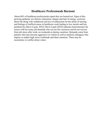 Healthcare Professionals Burnout
About 60% of healthcare professionals report they are burned out. Signs of this
growing epidemic are chronic exhaustion, fatigue and lack of energy, cynicism
about life along with withdrawal and loss of enthusiasm for the ideals of nursing
and feelings of ineffectiveness in healthcare work leading to low morale and less
productivity (Davis Laack, 2016). Davis Laack (2016) indicates burnoutcomes for
nurses with too many job demands who use too few resources and do not recover
from job stress after work, on weekends or during vacations. Demands come from
patients who may become aggressive or violent as well as medical colleagues who
impose or endure high stress workloads and share emotions. There may be
uncertainty or conflict about values
 