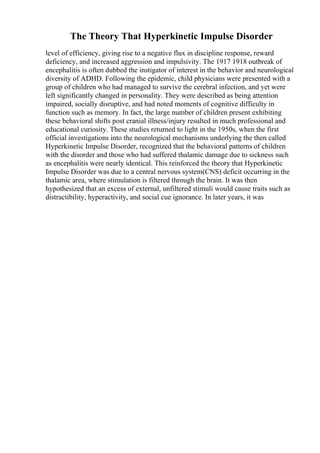 The Theory That Hyperkinetic Impulse Disorder
level of efficiency, giving rise to a negative flux in discipline response, reward
deficiency, and increased aggression and impulsivity. The 1917 1918 outbreak of
encephalitis is often dubbed the instigator of interest in the behavior and neurological
diversity of ADHD. Following the epidemic, child physicians were presented with a
group of children who had managed to survive the cerebral infection, and yet were
left significantly changed in personality. They were described as being attention
impaired, socially disruptive, and had noted moments of cognitive difficulty in
function such as memory. In fact, the large number of children present exhibiting
these behavioral shifts post cranial illness/injury resulted in much professional and
educational curiosity. These studies returned to light in the 1950s, when the first
official investigations into the neurological mechanisms underlying the then called
Hyperkinetic Impulse Disorder, recognized that the behavioral patterns of children
with the disorder and those who had suffered thalamic damage due to sickness such
as encephalitis were nearly identical. This reinforced the theory that Hyperkinetic
Impulse Disorder was due to a central nervous system(CNS) deficit occurring in the
thalamic area, where stimulation is filtered through the brain. It was then
hypothesized that an excess of external, unfiltered stimuli would cause traits such as
distractibility, hyperactivity, and social cue ignorance. In later years, it was
 