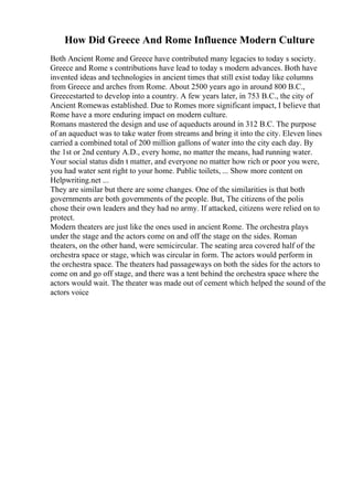 How Did Greece And Rome Influence Modern Culture
Both Ancient Rome and Greece have contributed many legacies to today s society.
Greece and Rome s contributions have lead to today s modern advances. Both have
invented ideas and technologies in ancient times that still exist today like columns
from Greece and arches from Rome. About 2500 years ago in around 800 B.C.,
Greecestarted to develop into a country. A few years later, in 753 B.C., the city of
Ancient Romewas established. Due to Romes more significant impact, I believe that
Rome have a more enduring impact on modern culture.
Romans mastered the design and use of aqueducts around in 312 B.C. The purpose
of an aqueduct was to take water from streams and bring it into the city. Eleven lines
carried a combined total of 200 million gallons of water into the city each day. By
the 1st or 2nd century A.D., every home, no matter the means, had running water.
Your social status didn t matter, and everyone no matter how rich or poor you were,
you had water sent right to your home. Public toilets, ... Show more content on
Helpwriting.net ...
They are similar but there are some changes. One of the similarities is that both
governments are both governments of the people. But, The citizens of the polis
chose their own leaders and they had no army. If attacked, citizens were relied on to
protect.
Modern theaters are just like the ones used in ancient Rome. The orchestra plays
under the stage and the actors come on and off the stage on the sides. Roman
theaters, on the other hand, were semicircular. The seating area covered half of the
orchestra space or stage, which was circular in form. The actors would perform in
the orchestra space. The theaters had passageways on both the sides for the actors to
come on and go off stage, and there was a tent behind the orchestra space where the
actors would wait. The theater was made out of cement which helped the sound of the
actors voice
 