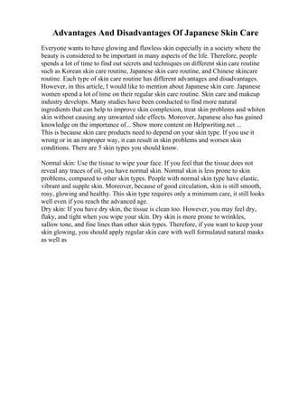 Advantages And Disadvantages Of Japanese Skin Care
Everyone wants to have glowing and flawless skin especially in a society where the
beauty is considered to be important in many aspects of the life. Therefore, people
spends a lot of time to find out secrets and techniques on different skin care routine
such as Korean skin care routine, Japanese skin care routine, and Chinese skincare
routine. Each type of skin care routine has different advantages and disadvantages.
However, in this article, I would like to mention about Japanese skin care. Japanese
women spend a lot of time on their regular skin care routine. Skin care and makeup
industry develops. Many studies have been conducted to find more natural
ingredients that can help to improve skin complexion, treat skin problems and whiten
skin without causing any unwanted side effects. Moreover, Japanese also has gained
knowledge on the importance of... Show more content on Helpwriting.net ...
This is because skin care products need to depend on your skin type. If you use it
wrong or in an improper way, it can result in skin problems and worsen skin
conditions. There are 5 skin types you should know.
Normal skin: Use the tissue to wipe your face. If you feel that the tissue does not
reveal any traces of oil, you have normal skin. Normal skin is less prone to skin
problems, compared to other skin types. People with normal skin type have elastic,
vibrant and supple skin. Moreover, because of good circulation, skin is still smooth,
rosy, glowing and healthy. This skin type requires only a minimum care, it still looks
well even if you reach the advanced age.
Dry skin: If you have dry skin, the tissue is clean too. However, you may feel dry,
flaky, and tight when you wipe your skin. Dry skin is more prone to wrinkles,
sallow tone, and fine lines than other skin types. Therefore, if you want to keep your
skin glowing, you should apply regular skin care with well formulated natural masks
as well as
 
