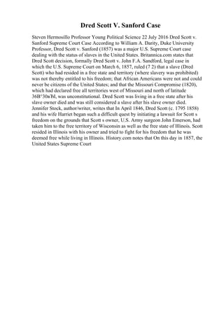 Dred Scott V. Sanford Case
Steven Hermosillo Professor Young Political Science 22 July 2016 Dred Scott v.
Sanford Supreme Court Case According to William A. Darity, Duke University
Professor, Dred Scott v. Sanford (1857) was a major U.S. Supreme Court case
dealing with the status of slaves in the United States. Britannica.com states that
Dred Scott decision, formally Dred Scott v. John F.A. Sandford, legal case in
which the U.S. Supreme Court on March 6, 1857, ruled (7 2) that a slave (Dred
Scott) who had resided in a free state and territory (where slavery was prohibited)
was not thereby entitled to his freedom; that African Americans were not and could
never be citizens of the United States; and that the Missouri Compromise (1820),
which had declared free all territories west of Missouri and north of latitude
36В°30вЂІ, was unconstitutional. Dred Scott was living in a free state after his
slave owner died and was still considered a slave after his slave owner died.
Jennifer Stock, author/writer, writes that In April 1846, Dred Scott (c. 1795 1858)
and his wife Harriet began such a difficult quest by initiating a lawsuit for Scott s
freedom on the grounds that Scott s owner, U.S. Army surgeon John Emerson, had
taken him to the free territory of Wisconsin as well as the free state of Illinois. Scott
resided in Illinois with his owner and tried to fight for his freedom that he was
deemed free while living in Illinois. History.com notes that On this day in 1857, the
United States Supreme Court
 