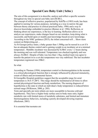 Special Care Baby Unit ( Scbu )
The aim of this assignment is to describe, analyze and reflect a specific scenario
throughout my time in special care baby unit (SCBU)..
The concept of reflective practice, popularized by SchГ¶n s (1983) work, has been
applied in nursing for various purposes, including as a way to narrow the gap
between theory and practice in clinical practice(Clarke, 1986) and a way to
discover knowledge embedded in practice (Benner at al. 1996). Reflection, or
thinking about our experiences, is the key to learning. Reflection allows us to
analyze our experiences, make changes based on our mistakes, keep doing what is
successful, and build upon or modify past knowledge based on new knowledge.
According to the NMC guidance (2015), the infant concerned will ... Show more
content on Helpwriting.net ...
As St Georges policy states, a baby greater than 1.500kg can be nursed in a cot if it
has an adequate thermo control and is gaining weight in an incubator set at a minimal
temperature . MarkВґs incubator was decreased by 0,5ВєC every 1 2 hours during
the morning and was well tolerated. Temperature was checked regularly and was
always 36,8ВєC. Despite of baby was less than 1.5kg, medical team was agree to
transfer the patient in to a cot due temperature was very stabilized. The last incubator
temperature registered was 29ВєC.
So what
According to Thomas (1994), temperature control or thermoregulation in the neonate
is a critical physiological function that is strongly influenced by physical immaturity,
extent of illness and environmental factors.
St GeorgeВґs Hospital guidelines suggest that the acceptable range for axial
temperature is 36.6 37.2В°C. This range should be maintained at all times to allow
normal physiological function and body metabolism. The nursing diagnosis of
hypothermia is the state in which an individual s body temperature is reduced below
normal range (Wilkinson, 2000, p. 205).
Term and specially pre term infants are more susceptible to become cold and
hypothermic. They have a higher body surface area to body mass ratio, higher
metabolic rate with limited stores of metabolic substrates, and limited and immature
thermoregulatory behaviors, including a poorly developed shivering response
(Hackman, 2001)
It is essential that neonates are
 