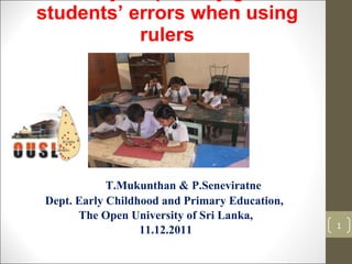 A study on primary grade students’ errors when using rulers T.Mukunthan & P.Seneviratne Dept. Early Childhood and Primary Education,  The Open University of Sri Lanka, 11.12.2011 