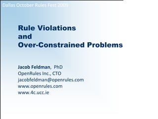 Dallas October Rules Fest 2009



       Rule Violations
       and
       Over-Constrained Problems


       Jacob Feldman,  PhD                                                   
       OpenRules Inc., CTO                             
       jacobfeldman@openrules.com              
       www.openrules.com                                          
       www.4c.ucc.ie


                                                1
 