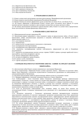 2.4.1. Поручительство физических лиц;
2.4.2. Поручительство юридических лиц;
2.4.3. Залог движимого имущества;
2.4.4. Залог недвижимого имущества;
2.4.5. Иное имущество Клиента.
3. ТРЕБОВАНИЯ К КЛИЕНТАМ
3.1. Клиент должен иметь регистрацию в регионе расположения Микрофинансовой организации.
3.2. Клиент является дееспособным гражданином Российской Федерации.
3.3. Возраст Клиента на момент оформления сделки должен быть не менее 18 лет, и не более 75 лет.
3.4. На момент обращения в Организацию Клиент должен иметь постоянное место работы. В случае
наличия срочного трудового контракта, срок контракта должен быть не менее срочности займа.
3.5. На момент рассмотрения возможности предоставления займа, Клиент не должен иметь просроченных
более чем на 6(шесть) месяцев финансовых обязательств.
4. ТРЕБОВАНИЯ К ДОКУМЕНТАМ
4.1. Общегражданский паспорт гражданина РФ.
4.2. Организация вправе запрашивать у лица, подавшего заявку на предоставление займа, а Клиент вправе
предоставить любые дополнительные документы и сведения, необходимые для принятия решения о
предоставлении займа, в т.ч.:
4.2.1. удостоверение водителя;
4.2.2. загранпаспорт;
4.2.3. свидетельство государственного пенсионного страхования;
4.2.4. подтверждение места регистрации;
4.2.5. подтверждение места фактического проживания;
4.2.6. документы, подтверждающие наличие собственности, оформленной на себя и ближайших
родственников;
4.2.7. документы подтверждающие наличие дохода: справка 2 НДФЛ, справка о размере заработной плата с
места работы, налоговая декларация и другие;
4.2.8. данные о финансовых обязательствах;
4.2.9. согласие на обработку данных Клиента.
4.2.10. данные о детях, иждивенцах
4.2.11 прочие документы и сведения.
5. ПОРЯДОК ПОДАЧИ И РАССМОТРЕНИЯ АНКЕТЫ – ЗАЯВКИ НА ПРЕДОСТАВЛЕНИЕ
МИКРОЗАЙМА.
5.1. Для получения займа Клиент должен ознакомиться с настоящими Правилами.
5.2. После ознакомления с Правилами Клиент должен заполнить Анкету - Заявление на получение займа.
Прием Анкет-Заявлений и документов осуществляется Специалистом организации на собеседовании и с
учетом режима работы Организации.
5.3. Регламент рассмотрения заявки на предоставление займов состоит из следующих этапов:
5.3.1. Проверка информации и сведений, указанных Клиентом в Анкете-Заявление.
5.3.2. Собеседование - после получения заявки Специалист организации проводит первоначальное
собеседование с Клиентом, с целью оценки его соответствия критериям и требованиям Правил (раздел 3,4),
консультирует о порядке и условиях получения займа, о возможности и порядке изменения условий займа
по инициативе Организации и Клиента, о перечне и размере всех платежей, связанных с получением,
обслуживанием и возвратом займа, о его правах и обязанностях, связанных с получением займа, а также с
последствиями нарушения условий договора займа.
5.3.3. Если по результатам собеседования лицо, подавшее заявку, не может быть оценено как
потенциальный Клиент, Специалист организации устно уведомляет его о невозможности предоставления
ему займа.
5.3.4. Экспертиза документов – Специалист организации проводит предварительную экспертизу
представленных документов. К участию в проведении экспертизы документации могут быть привлечены
представители исполнительных органов государственной власти, территориальных органов федеральных
органов исполнительной власти и иных органов, бюро кредитных историй. При наличии положительного
заключения по разделу 3 и достоверности представленных данных по разделу 4 настоящих Правил
Специалист организации проводит оценку кредитоспособности Клиента.
5.3.5. По итогам проведенного анализа Специалист организации составляет заключение, в котором
определяются Условия заключения договора процентного денежного займа: Сумма займа, срок и порядок
возврата займа, процентная ставка, наличие обеспечения и его вид, прочие условия при их наличии.
5.3.6. Принятие решения о выдаче займа - решение о предоставлении займа принимается на основании
проведенной экспертизы представленных документов Клиента и проведенного собеседования в срок от 60
минут до 5 рабочих дней.
Правила предоставления процентного денежного займа. Физические лица. Редакция от 01 апреля 2012 года

Страница 3

 