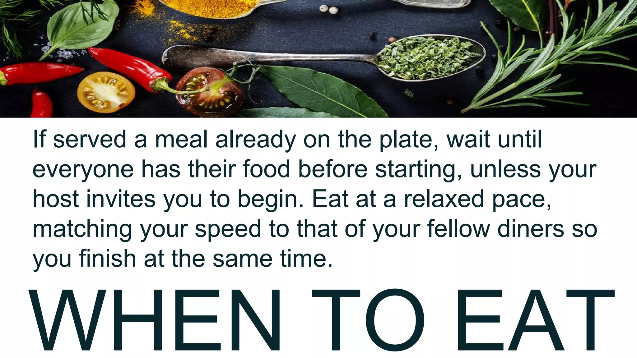 WHEN TO EAT
If served a meal already on the plate, wait until
everyone has their food before starting, unless your
host invites you to begin. Eat at a relaxed pace,
matching your speed to that of your fellow diners so
you finish at the same time.
 